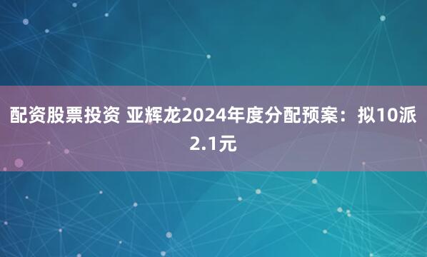 配资股票投资 亚辉龙2024年度分配预案：拟10派2.1元
