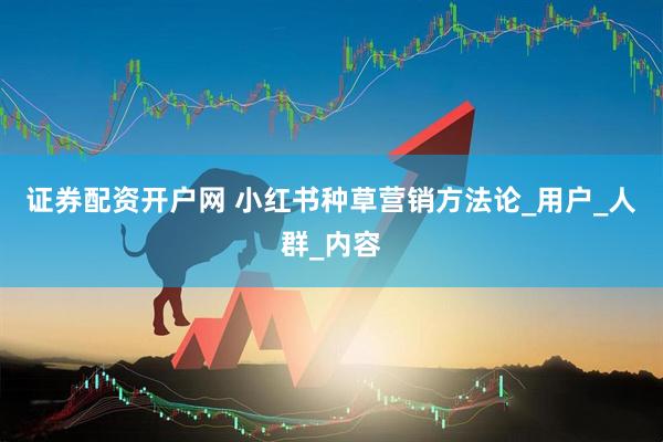 证券配资开户网 小红书种草营销方法论_用户_人群_内容