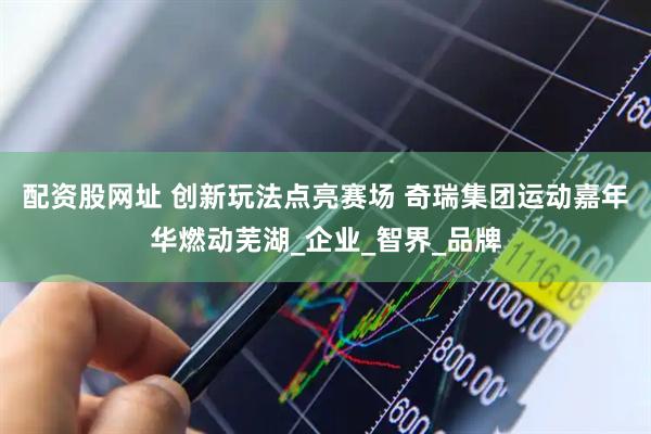 配资股网址 创新玩法点亮赛场 奇瑞集团运动嘉年华燃动芜湖_企业_智界_品牌