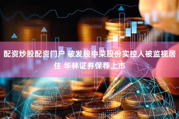 配资炒股配资门户 破发股中荣股份实控人被监视居住 华林证券保荐上市