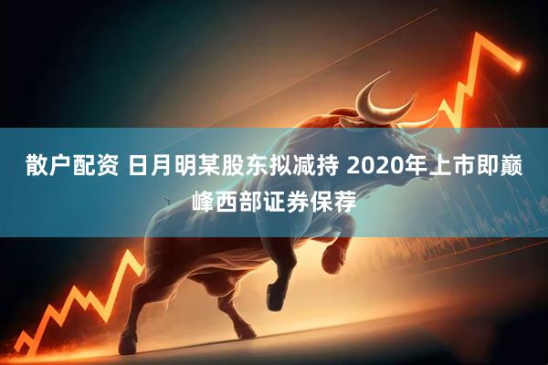 散户配资 日月明某股东拟减持 2020年上市即巅峰西部证券保荐