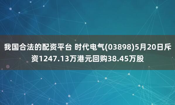 我国合法的配资平台 时代电气(03898)5月20日斥资1247.13万港元回购38.45万股