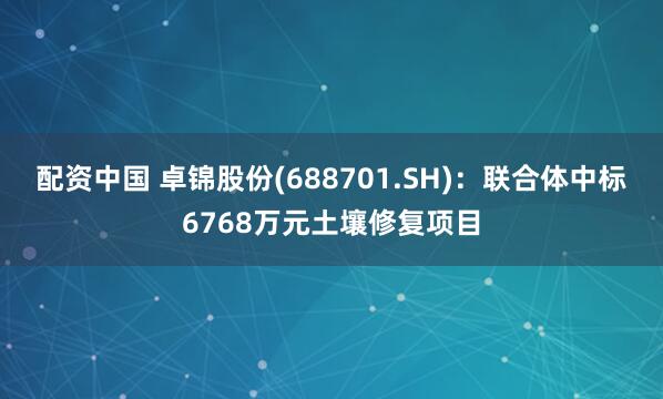 配资中国 卓锦股份(688701.SH)：联合体中标6768万元土壤修复项目
