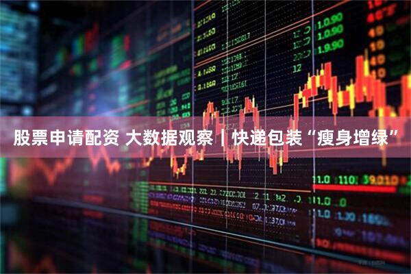 股票申请配资 大数据观察｜快递包装“瘦身增绿”
