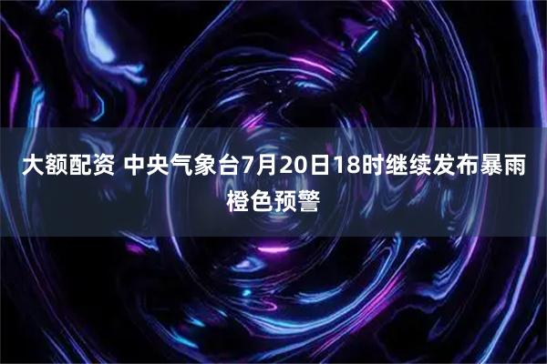 大额配资 中央气象台7月20日18时继续发布暴雨橙色预警