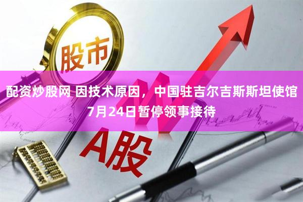 配资炒股网 因技术原因，中国驻吉尔吉斯斯坦使馆7月24日暂停领事接待