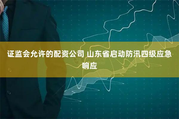证监会允许的配资公司 山东省启动防汛四级应急响应