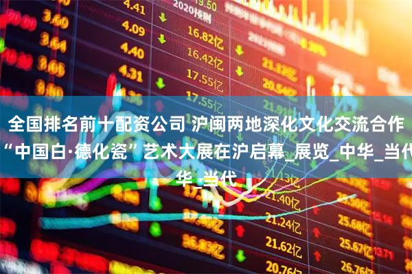 全国排名前十配资公司 沪闽两地深化文化交流合作 “中国白·德化瓷”艺术大展在沪启幕_展览_中华_当代