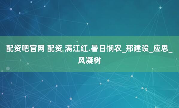 配资吧官网 配资 满江红.暑日悯农_邢建设_应思_风凝树