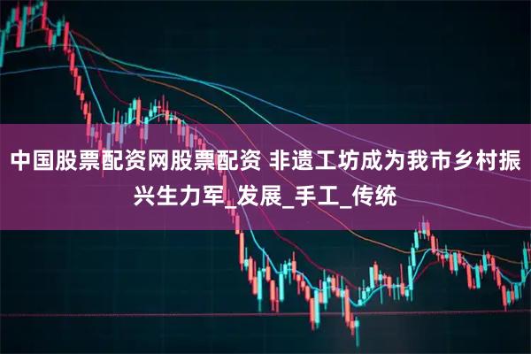 中国股票配资网股票配资 非遗工坊成为我市乡村振兴生力军_发展_手工_传统