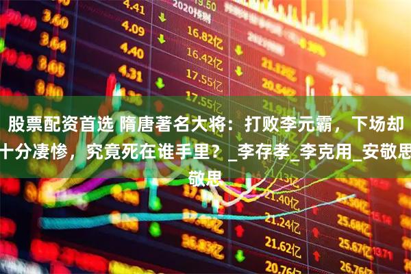 股票配资首选 隋唐著名大将：打败李元霸，下场却十分凄惨，究竟死在谁手里？_李存孝_李克用_安敬思