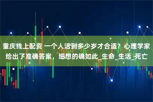 重庆线上配资 一个人活到多少岁才合适？心理学家给出了准确答案，细想的确如此_生命_生活_死亡