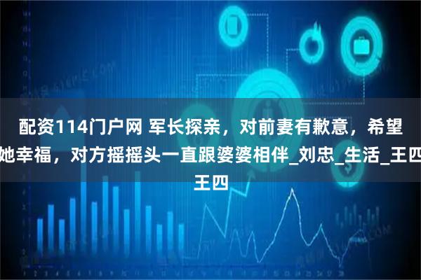 配资114门户网 军长探亲，对前妻有歉意，希望她幸福，对方摇摇头一直跟婆婆相伴_刘忠_生活_王四
