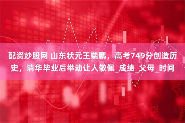 配资炒股网 山东状元王端鹏，高考749分创造历史，清华毕业后举动让人敬佩_成绩_父母_时间