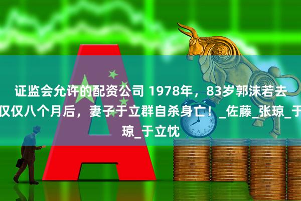 证监会允许的配资公司 1978年,83岁郭沫若去世,仅仅八个月后,妻子于立群自杀身亡!_佐藤_张琼_于立忱