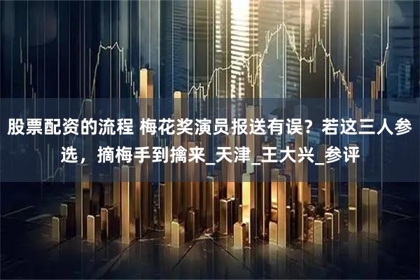 股票配资的流程 梅花奖演员报送有误？若这三人参选，摘梅手到擒来_天津_王大兴_参评