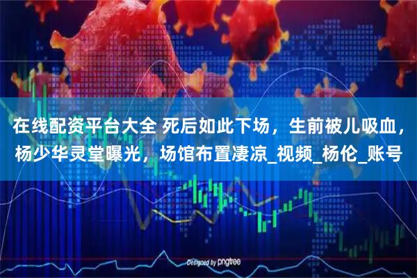 在线配资平台大全 死后如此下场，生前被儿吸血，杨少华灵堂曝光，场馆布置凄凉_视频_杨伦_账号