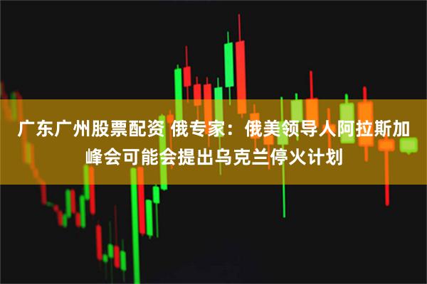 广东广州股票配资 俄专家：俄美领导人阿拉斯加峰会可能会提出乌克兰停火计划