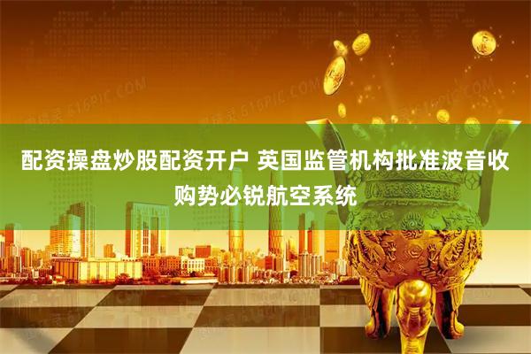 配资操盘炒股配资开户 英国监管机构批准波音收购势必锐航空系统
