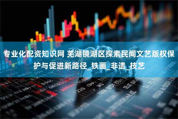 专业化配资知识网 芜湖镜湖区探索民间文艺版权保护与促进新路径_铁画_非遗_技艺
