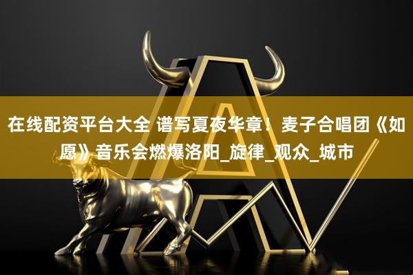 在线配资平台大全 谱写夏夜华章！麦子合唱团《如愿》音乐会燃爆洛阳_旋律_观众_城市
