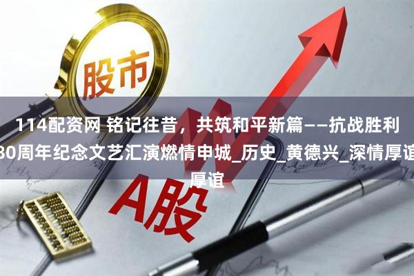 114配资网 铭记往昔，共筑和平新篇——抗战胜利80周年纪念文艺汇演燃情申城_历史_黄德兴_深情厚谊