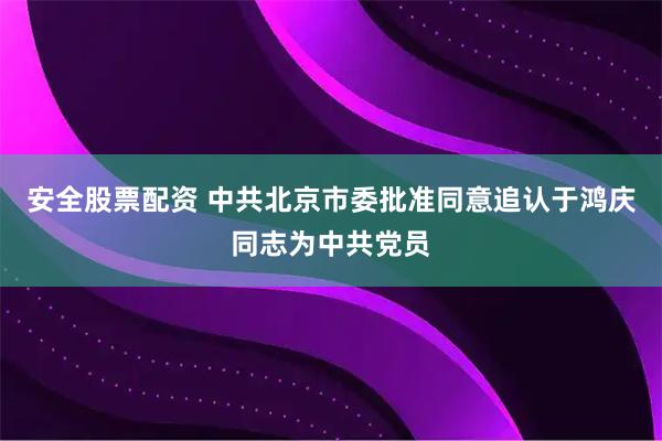 安全股票配资 中共北京市委批准同意追认于鸿庆同志为中共党员
