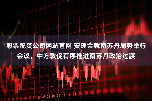 股票配资公司网站官网 安理会就南苏丹局势举行会议，中方敦促有序推进南苏丹政治过渡