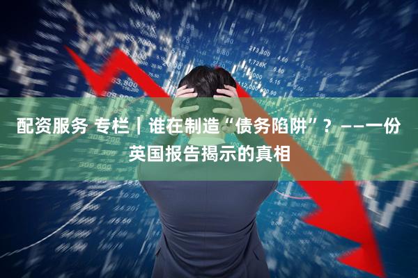 配资服务 专栏｜谁在制造“债务陷阱”？——一份英国报告揭示的真相