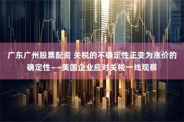 广东广州股票配资 关税的不确定性正变为涨价的确定性——美国企业应对关税一线观察