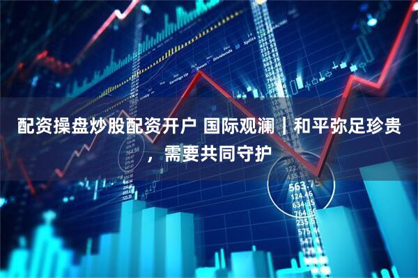 配资操盘炒股配资开户 国际观澜｜和平弥足珍贵，需要共同守护