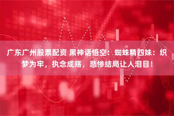 广东广州股票配资 黑神话悟空：蜘蛛精四妹：织梦为牢，执念成殇，悲惨结局让人泪目！