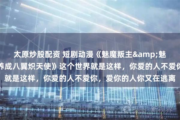 太原炒股配资 短剧动漫《魅魔叛主&魅魔判主魅魔叛主我反手养成八翼炽天使》这个世界就是这样，你爱的人不爱你，爱你的人你又在逃离