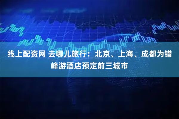 线上配资网 去哪儿旅行：北京、上海、成都为错峰游酒店预定前三城市