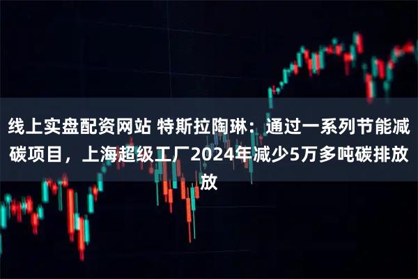 线上实盘配资网站 特斯拉陶琳：通过一系列节能减碳项目，上海超级工厂2024年减少5万多吨碳排放