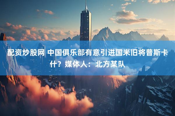 配资炒股网 中国俱乐部有意引进国米旧将普斯卡什？媒体人：北方某队