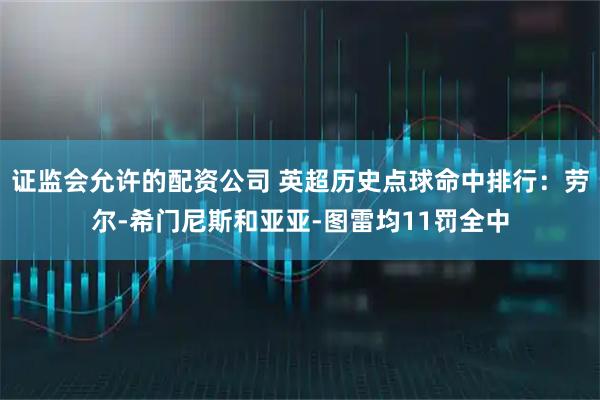 证监会允许的配资公司 英超历史点球命中排行：劳尔-希门尼斯和亚亚-图雷均11罚全中