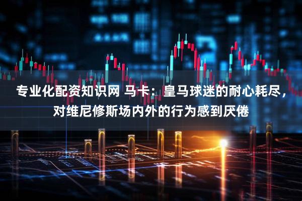 专业化配资知识网 马卡：皇马球迷的耐心耗尽，对维尼修斯场内外的行为感到厌倦