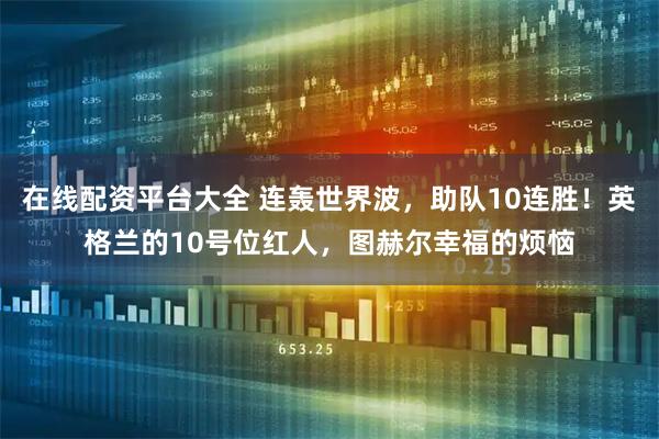 在线配资平台大全 连轰世界波，助队10连胜！英格兰的10号位红人，图赫尔幸福的烦恼