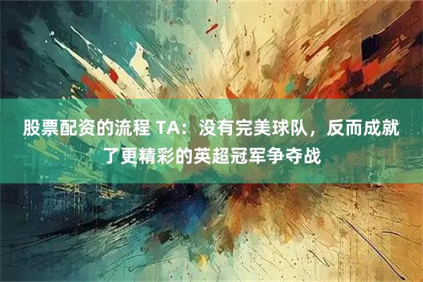 股票配资的流程 TA：没有完美球队，反而成就了更精彩的英超冠军争夺战
