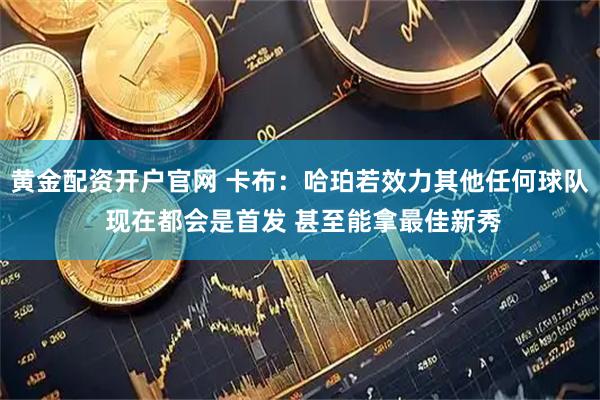 黄金配资开户官网 卡布：哈珀若效力其他任何球队 现在都会是首发 甚至能拿最佳新秀