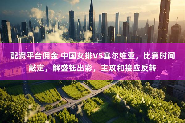 配资平台佣金 中国女排VS塞尔维亚，比赛时间敲定，解盛钰出彩，主攻和接应反转