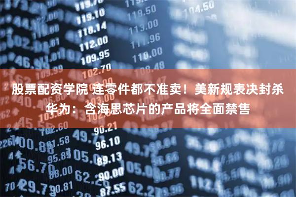 股票配资学院 连零件都不准卖!美新规表决封杀华为:含海思芯片的产品将全面禁售