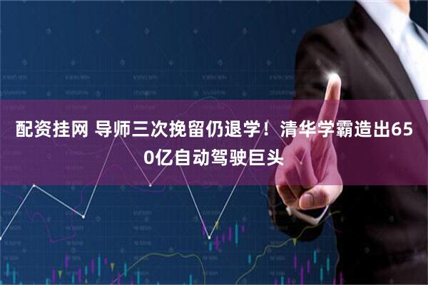 配资挂网 导师三次挽留仍退学!清华学霸造出650亿自动驾驶巨头