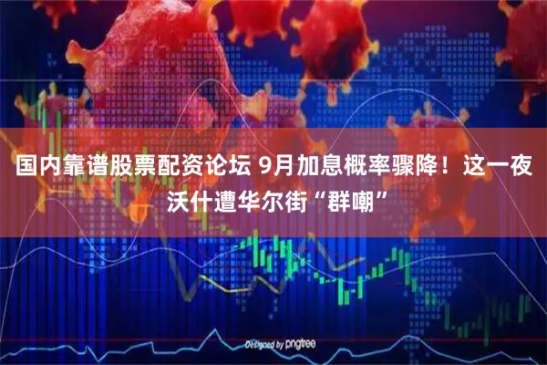 国内靠谱股票配资论坛 9月加息概率骤降！这一夜 沃什遭华尔街“群嘲”