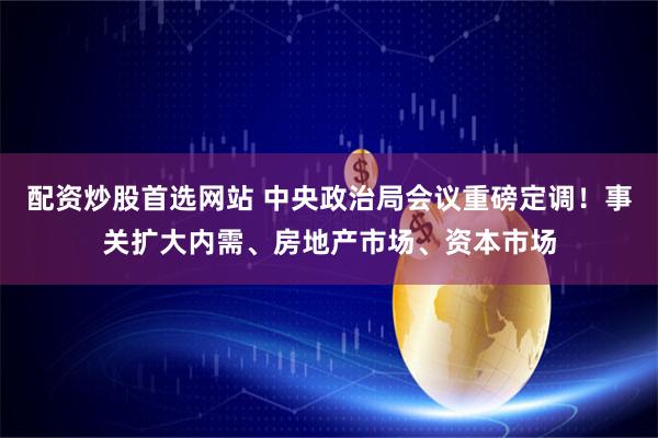 配资炒股首选网站 中央政治局会议重磅定调！事关扩大内需、房地产市场、资本市场